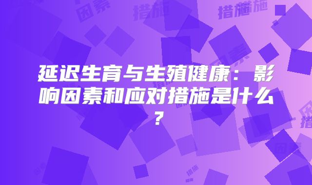 延迟生育与生殖健康：影响因素和应对措施是什么？