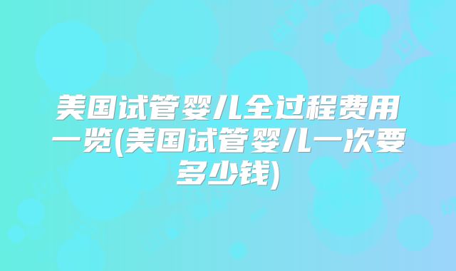 美国试管婴儿全过程费用一览(美国试管婴儿一次要多少钱)