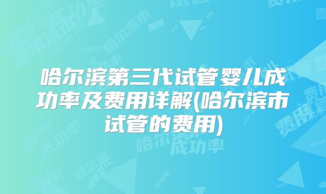 哈尔滨第三代试管婴儿成功率及费用详解(哈尔滨市试管的费用)