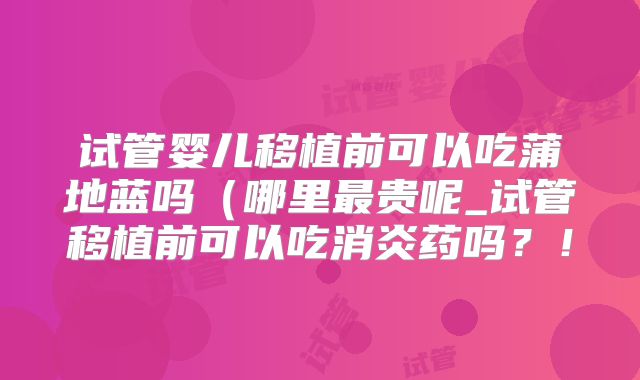 试管婴儿移植前可以吃蒲地蓝吗（哪里最贵呢_试管移植前可以吃消炎药吗？！