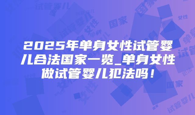 2025年单身女性试管婴儿合法国家一览_单身女性做试管婴儿犯法吗！