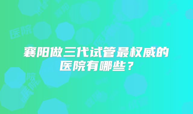 襄阳做三代试管最权威的医院有哪些？