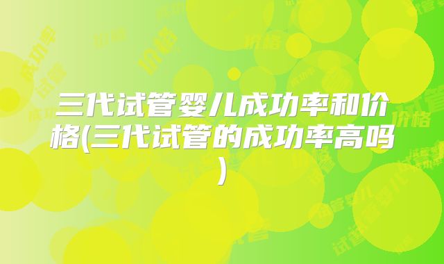 三代试管婴儿成功率和价格(三代试管的成功率高吗)