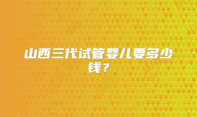 山西三代试管婴儿要多少钱？