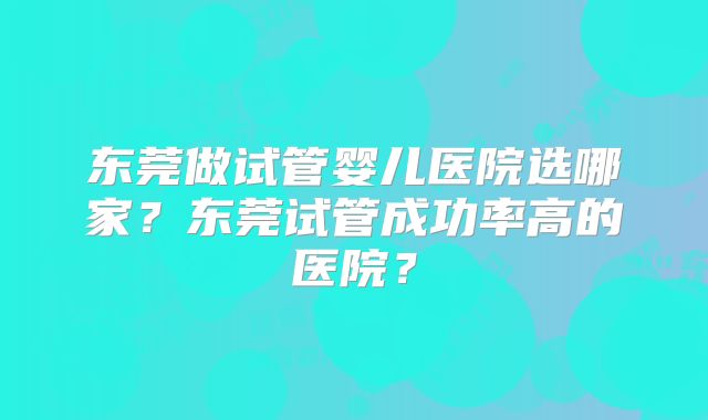 东莞做试管婴儿医院选哪家?东莞试管成功率高的医院?
