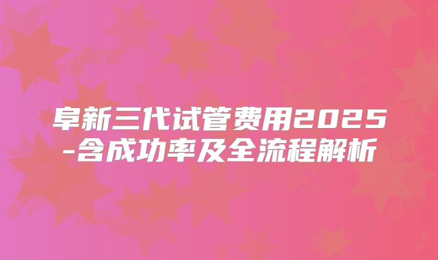 阜新三代试管费用2025-含成功率及全流程解析