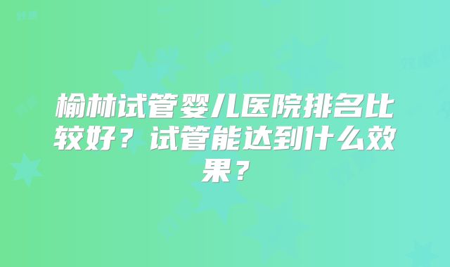 榆林试管婴儿医院排名比较好?试管能达到什么效果?