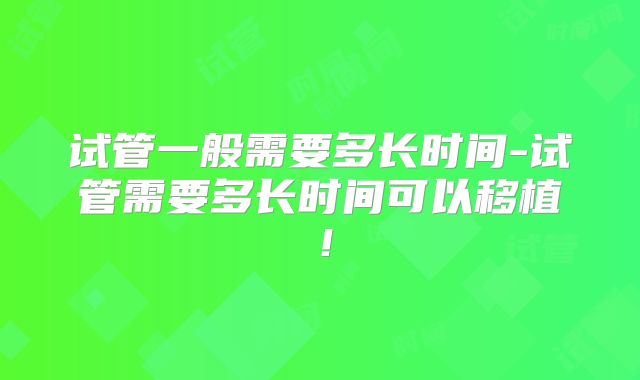 试管一般需要多长时间-试管需要多长时间可以移植！