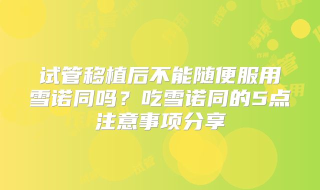 试管移植后不能随便服用雪诺同吗？吃雪诺同的5点注意事项分享