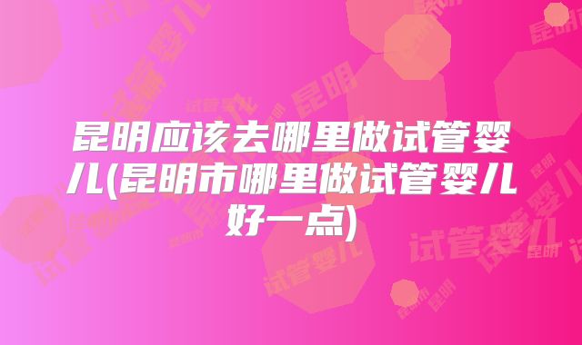 昆明应该去哪里做试管婴儿(昆明市哪里做试管婴儿好一点)