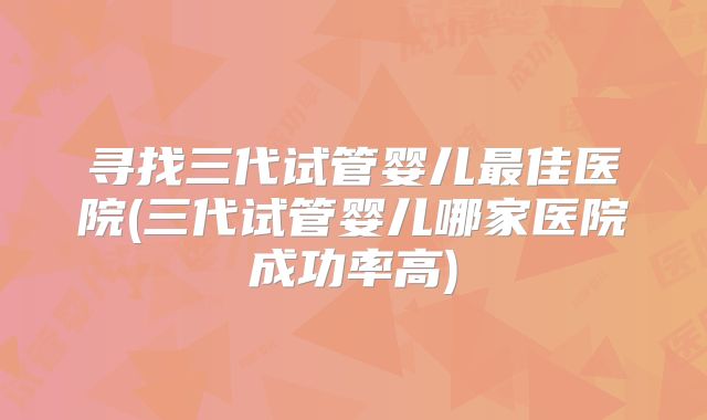 寻找三代试管婴儿最佳医院(三代试管婴儿哪家医院成功率高)