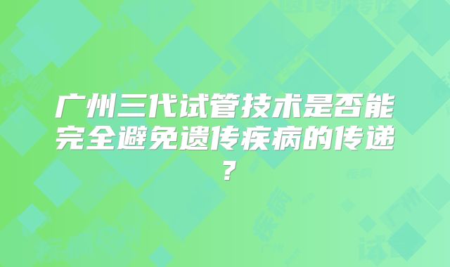 广州三代试管技术是否能完全避免遗传疾病的传递?