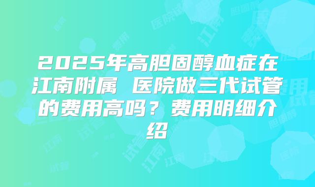 2025年高胆固醇血症在江南附属 医院做三代试管的费用高吗？费用明细介绍