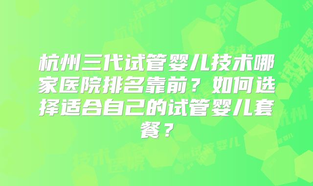 杭州三代试管婴儿技术哪家医院排名靠前?如何选择适合自己的试管婴儿套餐?