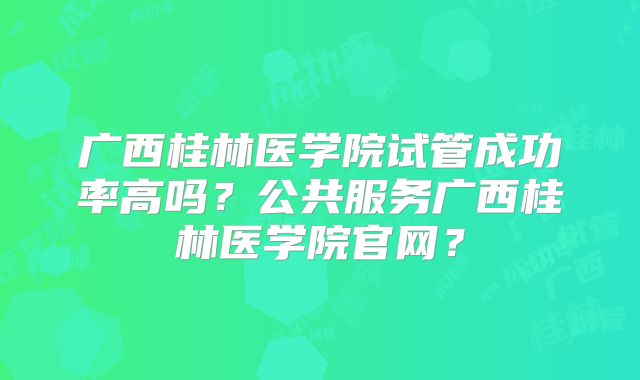 广西桂林医学院试管成功率高吗?公共服务广西桂林医学院官网?