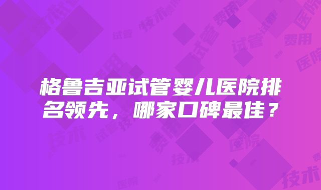 格鲁吉亚试管婴儿医院排名领先,哪家口碑最佳?