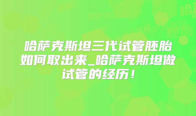 哈萨克斯坦三代试管胚胎如何取出来_哈萨克斯坦做试管的经历!