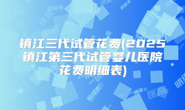 镇江三代试管花费(2025镇江第三代试管婴儿医院花费明细表)