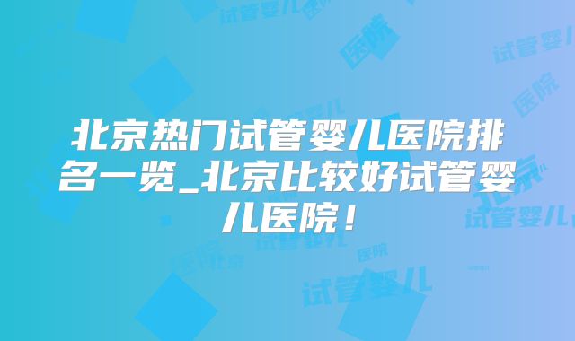 北京热门试管婴儿医院排名一览_北京比较好试管婴儿医院！