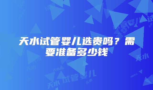 天水试管婴儿选贵吗？需要准备多少钱