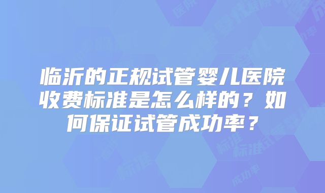 临沂的正规试管婴儿医院收费标准是怎么样的？如何保证试管成功率？