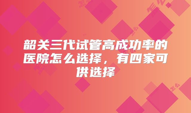 韶关三代试管高成功率的医院怎么选择,有四家可供选择