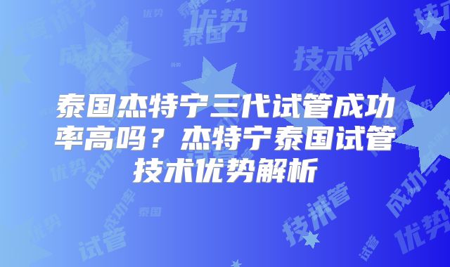 泰国杰特宁三代试管成功率高吗？杰特宁泰国试管技术优势解析