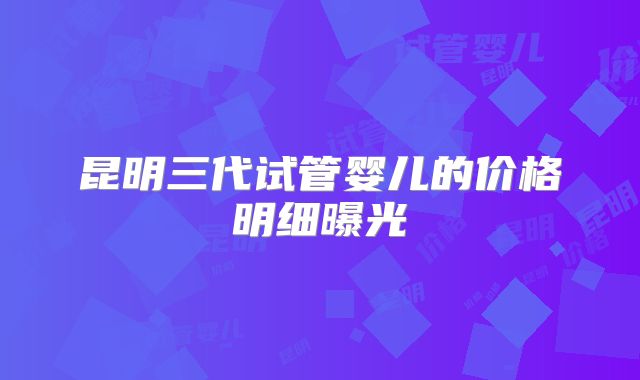 昆明三代试管婴儿的价格明细曝光