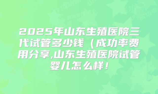 2025年山东生殖医院三代试管多少钱(成功率费用分享,山东生殖医院试管婴儿怎么样!