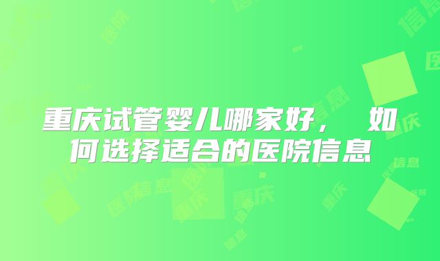 重庆试管婴儿哪家好， 如何选择适合的医院信息