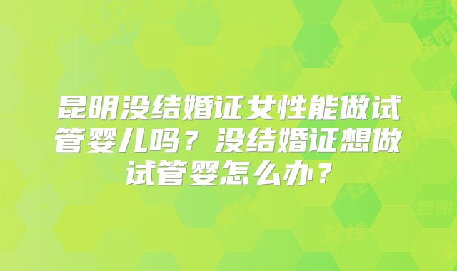 昆明没结婚证女性能做试管婴儿吗？没结婚证想做试管婴怎么办？
