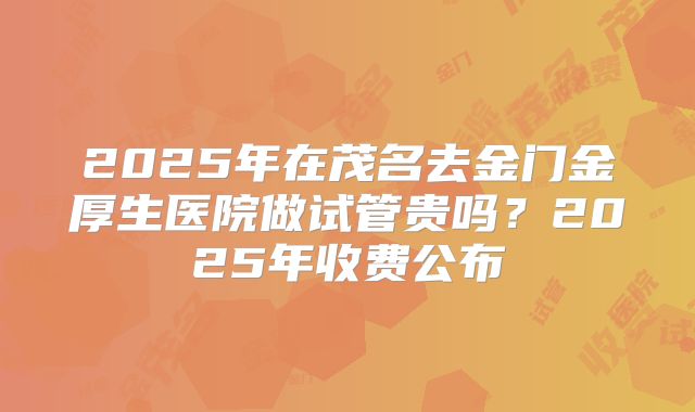 2025年在茂名去金门金厚生医院做试管贵吗？2025年收费公布