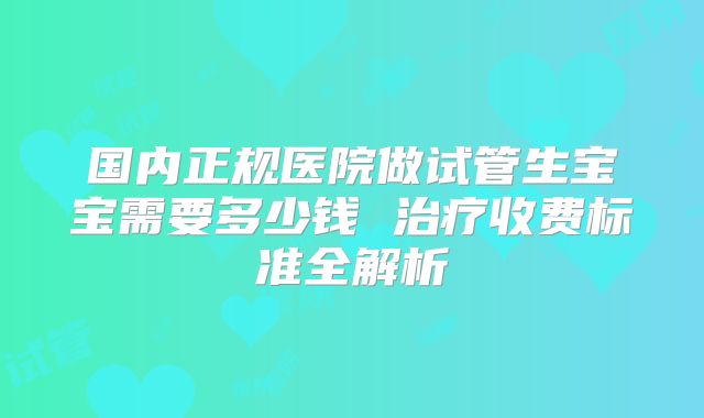 国内正规医院做试管生宝宝需要多少钱 治疗收费标准全解析