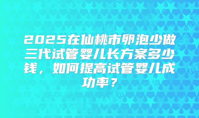 2025在仙桃市卵泡少做三代试管婴儿长方案多少钱，如何提高试管婴儿成功率？