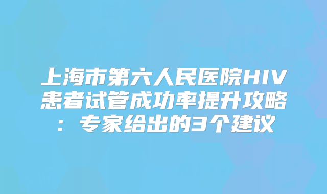 上海市第六人民医院HIV患者试管成功率提升攻略:专家给出的3个建议