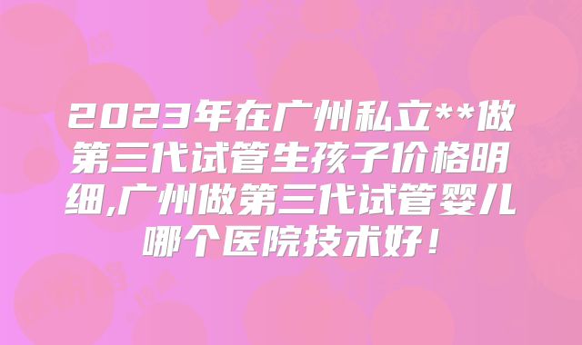 2023年在广州私立**做第三代试管生孩子价格明细,广州做第三代试管婴儿哪个医院技术好！