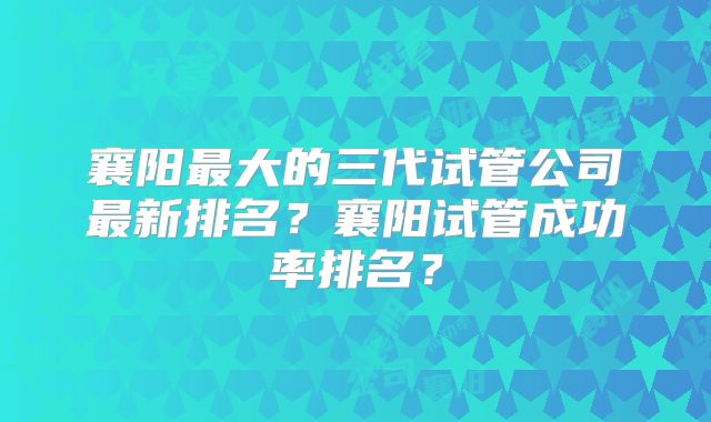 襄阳最大的三代试管公司最新排名？襄阳试管成功率排名？