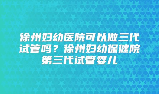 徐州妇幼医院可以做三代试管吗？徐州妇幼保健院第三代试管婴儿