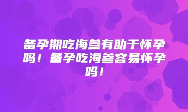 备孕期吃海参有助于怀孕吗！备孕吃海参容易怀孕吗！