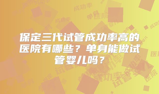 保定三代试管成功率高的医院有哪些？单身能做试管婴儿吗？