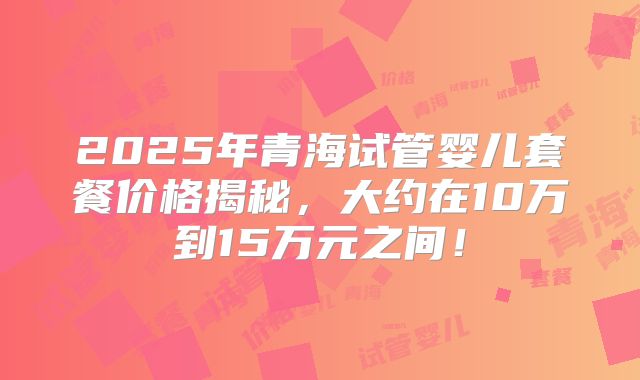 2025年青海试管婴儿套餐价格揭秘,大约在10万到15万元之间!