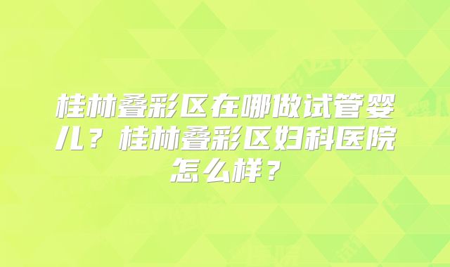 桂林叠彩区在哪做试管婴儿？桂林叠彩区妇科医院怎么样？