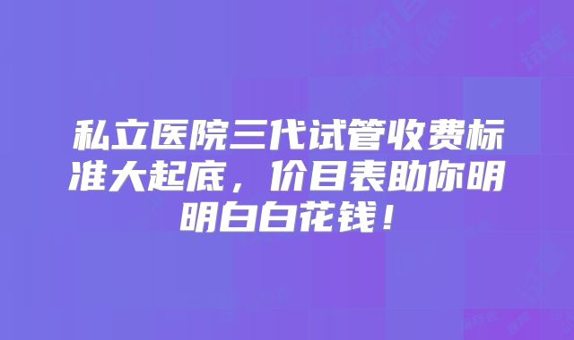 私立医院三代试管收费标准大起底，价目表助你明明白白花钱！