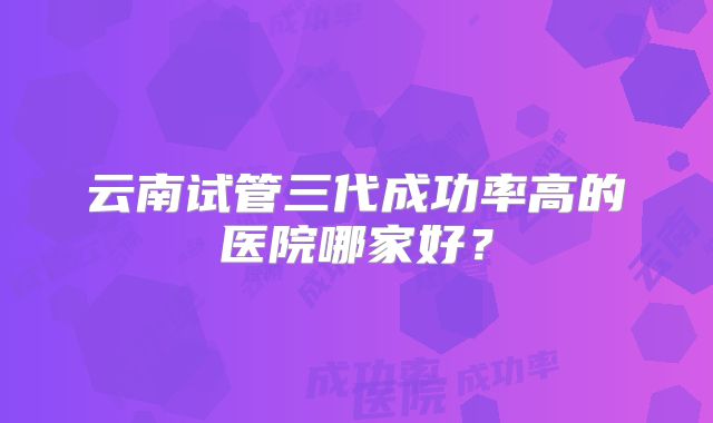 云南试管三代成功率高的医院哪家好？