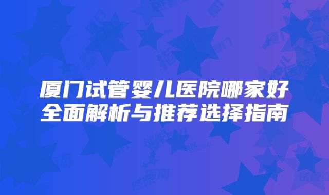 厦门试管婴儿医院哪家好全面解析与推荐选择指南