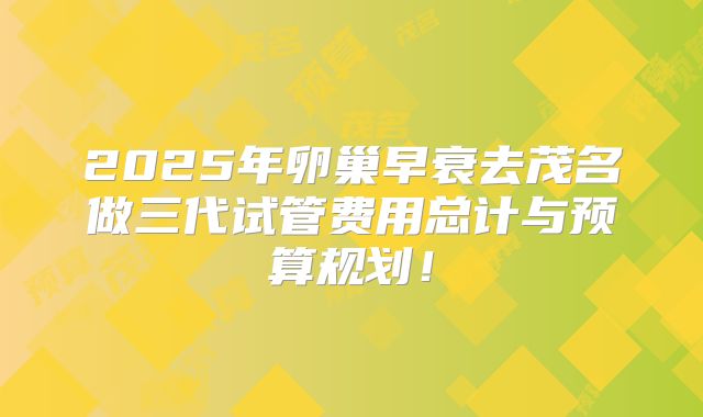 2025年卵巢早衰去茂名做三代试管费用总计与预算规划!