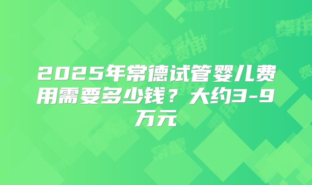 2025年常德试管婴儿费用需要多少钱?大约3-9万元