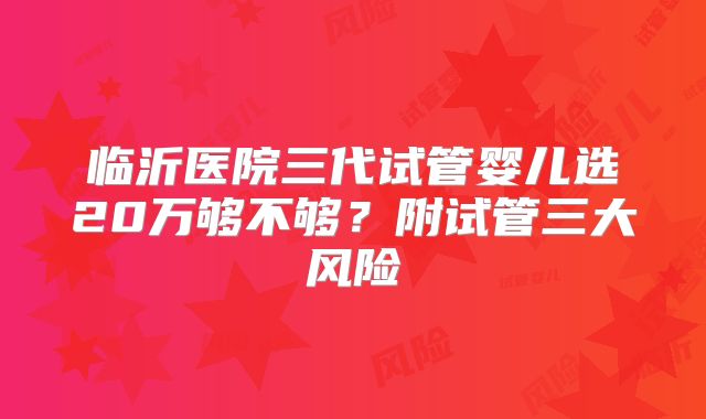 临沂医院三代试管婴儿选20万够不够？附试管三大风险