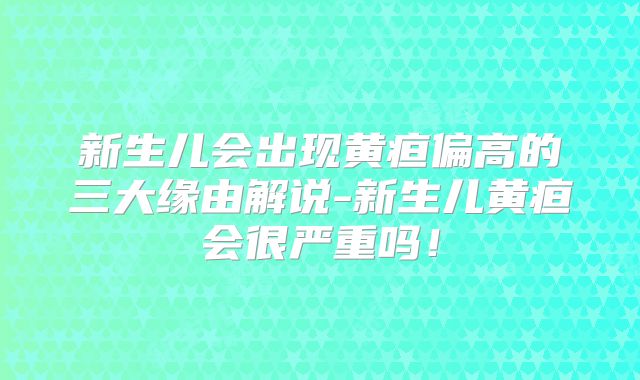 新生儿会出现黄疸偏高的三大缘由解说-新生儿黄疸会很严重吗！