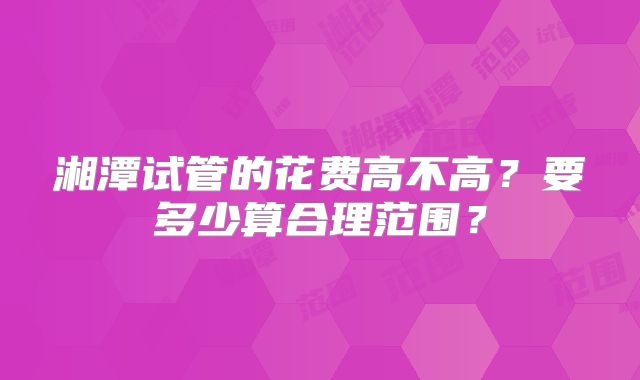 湘潭试管的花费高不高？要多少算合理范围？